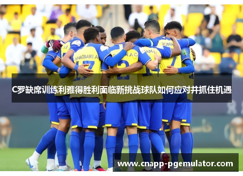 C罗缺席训练利雅得胜利面临新挑战球队如何应对并抓住机遇