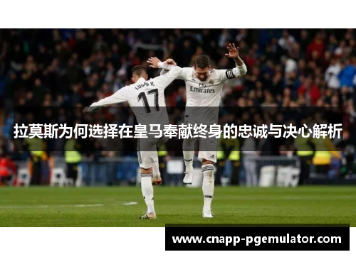 拉莫斯为何选择在皇马奉献终身的忠诚与决心解析