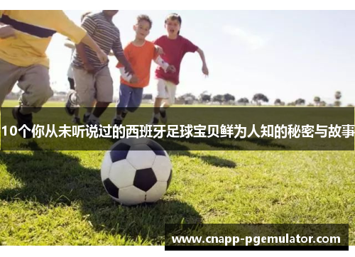 10个你从未听说过的西班牙足球宝贝鲜为人知的秘密与故事
