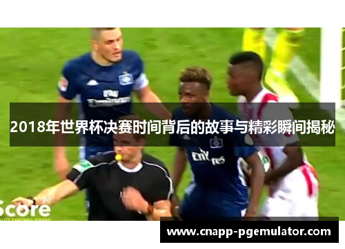 2018年世界杯决赛时间背后的故事与精彩瞬间揭秘