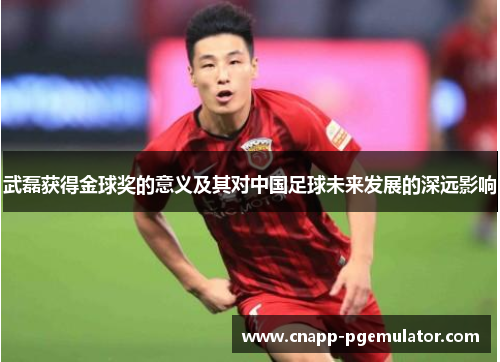 武磊获得金球奖的意义及其对中国足球未来发展的深远影响