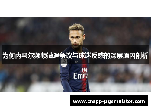 为何内马尔频频遭遇争议与球迷反感的深层原因剖析