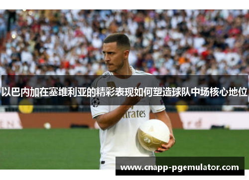 以巴内加在塞维利亚的精彩表现如何塑造球队中场核心地位
