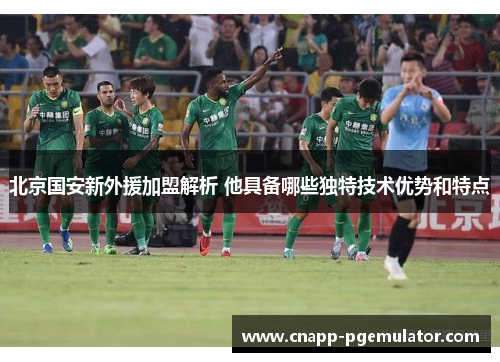 北京国安新外援加盟解析 他具备哪些独特技术优势和特点