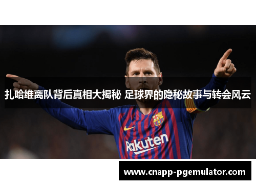 扎哈维离队背后真相大揭秘 足球界的隐秘故事与转会风云
