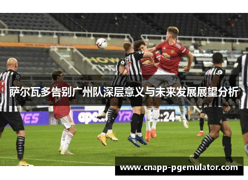 萨尔瓦多告别广州队深层意义与未来发展展望分析