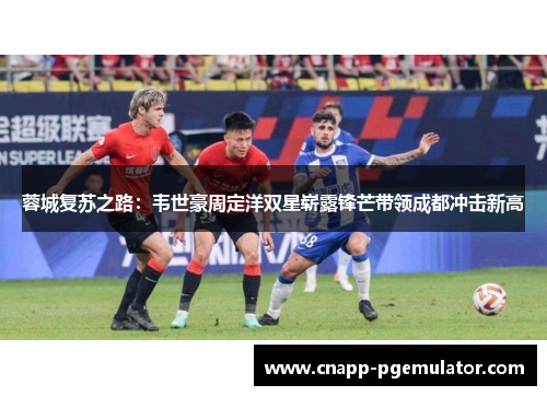 蓉城复苏之路：韦世豪周定洋双星崭露锋芒带领成都冲击新高