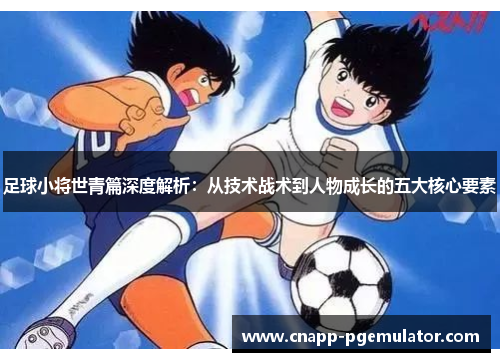 足球小将世青篇深度解析：从技术战术到人物成长的五大核心要素