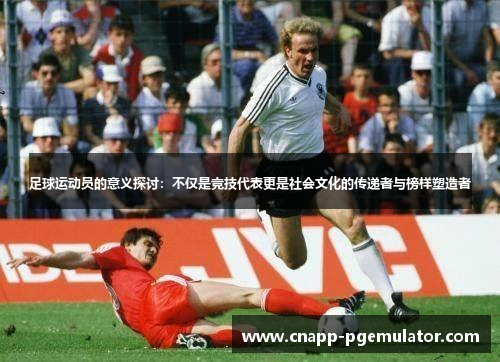 足球运动员的意义探讨：不仅是竞技代表更是社会文化的传递者与榜样塑造者