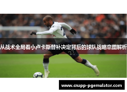 从战术全局看小卢卡斯替补决定背后的球队战略意图解析