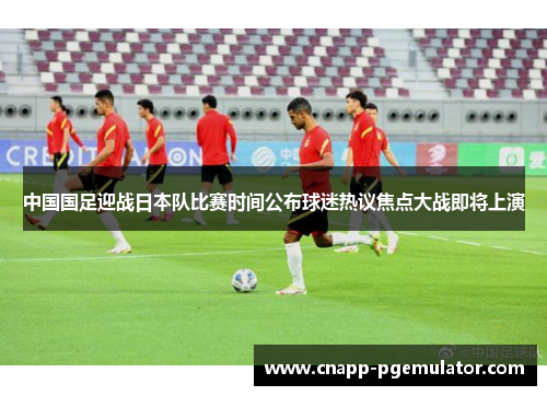 中国国足迎战日本队比赛时间公布球迷热议焦点大战即将上演