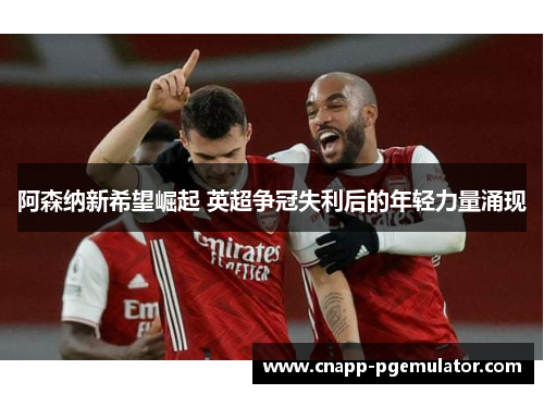 阿森纳新希望崛起 英超争冠失利后的年轻力量涌现