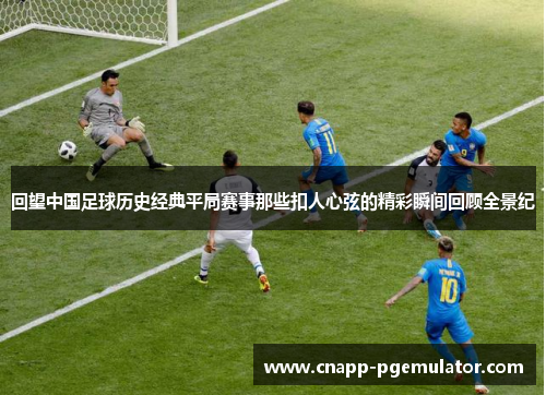 回望中国足球历史经典平局赛事那些扣人心弦的精彩瞬间回顾全景纪 回望中国足球历史经典平局赛事那些扣人心弦的精彩瞬间回顾全景纪