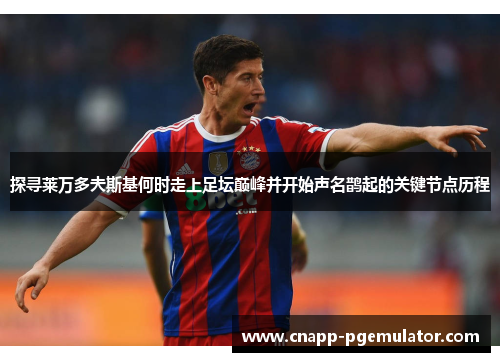 探寻莱万多夫斯基何时走上足坛巅峰并开始声名鹊起的关键节点历程 探寻莱万多夫斯基何时走上足坛巅峰并开始声名鹊起的关键节点历程