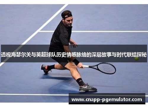 透视海瑟尔关与英超球队历史情感脉络的深层故事与时代联结探秘 透视海瑟尔关与英超球队历史情感脉络的深层故事与时代联结探秘