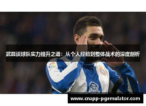 武磊谈球队实力提升之道：从个人经验到整体战术的深度剖析
