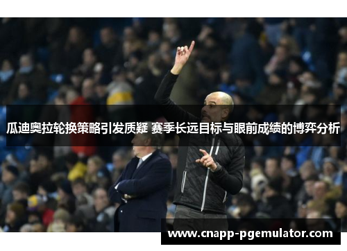 瓜迪奥拉轮换策略引发质疑 赛季长远目标与眼前成绩的博弈分析