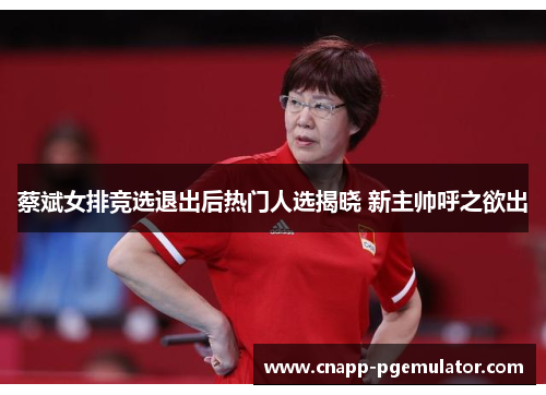 蔡斌女排竞选退出后热门人选揭晓 新主帅呼之欲出