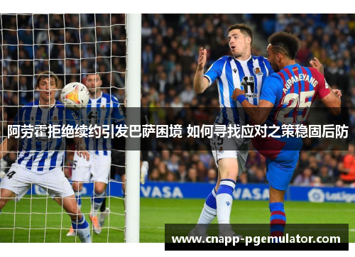 阿劳霍拒绝续约引发巴萨困境 如何寻找应对之策稳固后防