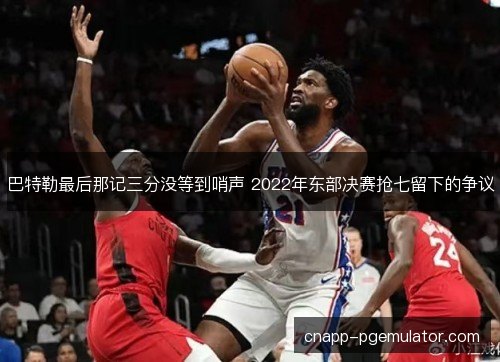 巴特勒最后那记三分没等到哨声 2022年东部决赛抢七留下的争议
