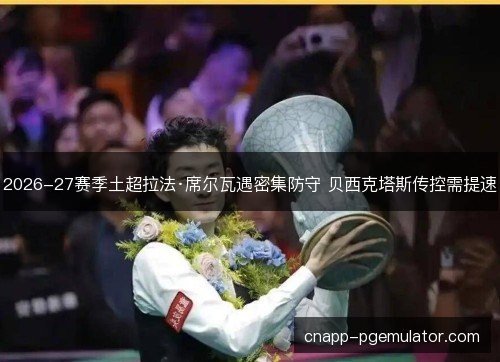 2026-27赛季土超拉法·席尔瓦遇密集防守 贝西克塔斯传控需提速